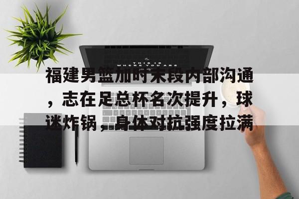 九游账号登录-福建男篮加时末段内部沟通，志在足总杯名次提升，球迷炸锅，身体对抗强度拉满的简单介绍