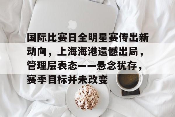 九游账号登录中心官网-关于国际比赛日全明星赛传出新动向，上海海港遗憾出局，管理层表态——悬念犹存，赛季目标并未改变的信息