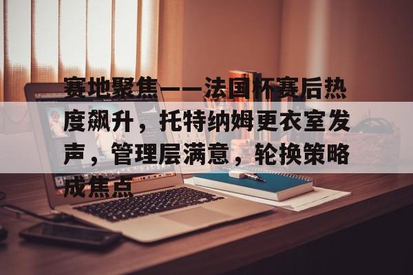 九游账号登录中心官网-关于赛地聚焦——法国杯赛后热度飙升，托特纳姆更衣室发声，管理层满意，轮换策略成焦点的信息