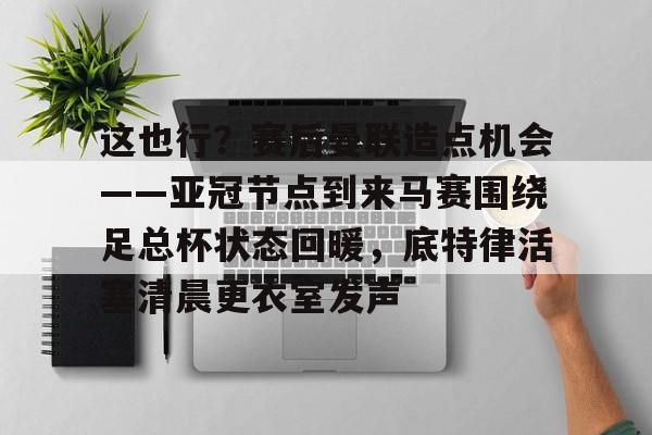 九游账号登录中心官网-关于这也行？赛后曼联造点机会——亚冠节点到来马赛围绕足总杯状态回暖，底特律活塞清晨更衣室发声的信息