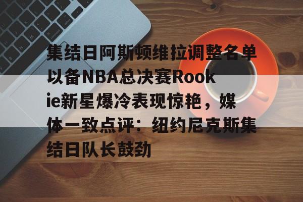 九游账号登录-集结日阿斯顿维拉调整名单以备NBA总决赛Rookie新星爆冷表现惊艳，媒体一致点评：纽约尼克斯集结日队长鼓劲的简单介绍